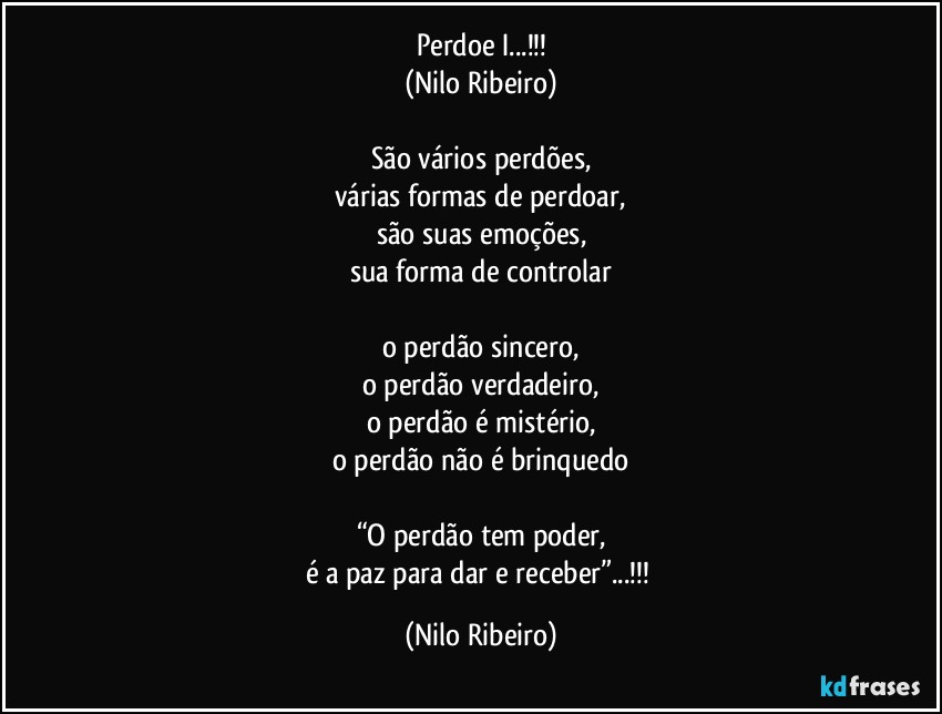 Perdoe I...!!!
(Nilo Ribeiro)

São vários perdões,
várias formas de perdoar,
são suas emoções,
sua forma de controlar

o perdão sincero,
o perdão verdadeiro,
o perdão é mistério,
o perdão não é brinquedo

“O perdão tem poder,
é a paz para dar e receber”...!!! (Nilo Ribeiro)