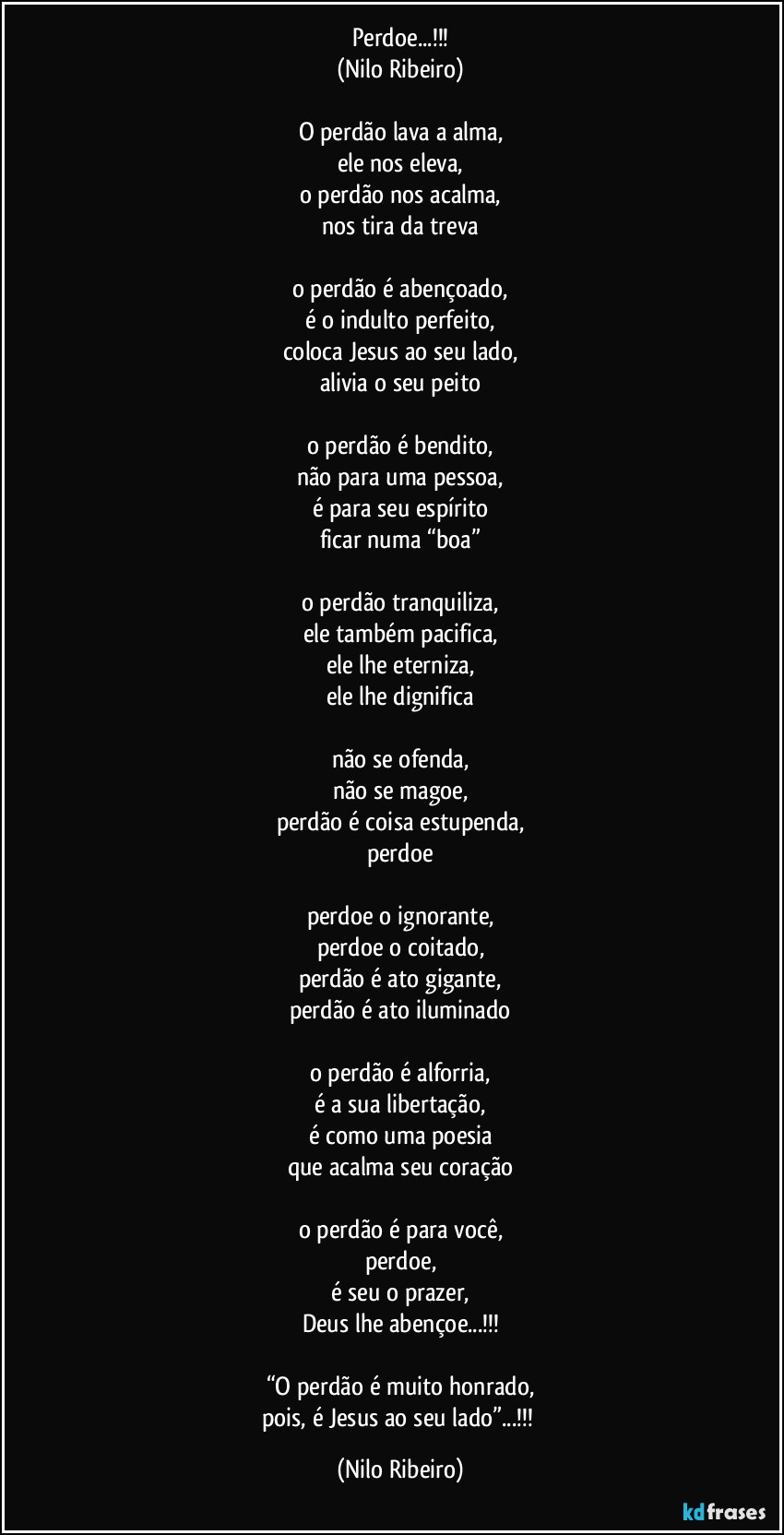 Perdoe...!!!
(Nilo Ribeiro)

O perdão lava a alma,
ele nos eleva,
o perdão nos acalma,
nos tira da treva

o perdão é abençoado,
é o indulto perfeito,
coloca Jesus ao seu lado,
alivia o seu peito

o perdão é bendito,
não para uma pessoa,
é para seu espírito
ficar numa “boa”

o perdão tranquiliza,
ele também pacifica,
ele lhe eterniza,
ele lhe dignifica

não se ofenda,
não se magoe,
perdão é coisa estupenda,
perdoe

perdoe o ignorante,
perdoe o coitado,
perdão é ato gigante,
perdão é ato iluminado

o perdão é alforria,
é a sua libertação,
é como uma poesia
que acalma seu coração

o perdão é para você,
perdoe,
é seu o prazer,
Deus lhe abençoe...!!!

“O perdão é muito honrado,
pois, é Jesus ao seu lado”...!!! (Nilo Ribeiro)