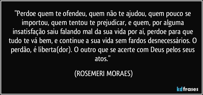 "Perdoe quem te ofendeu, quem não te ajudou, quem pouco se importou, quem tentou te prejudicar, e quem, por alguma insatisfação saiu falando mal da sua vida por aí, perdoe para que tudo te vá bem, e continue a sua vida sem fardos desnecessários. O perdão, é liberta(dor). O outro que se acerte com Deus pelos seus atos." (ROSEMERI MORAES)
