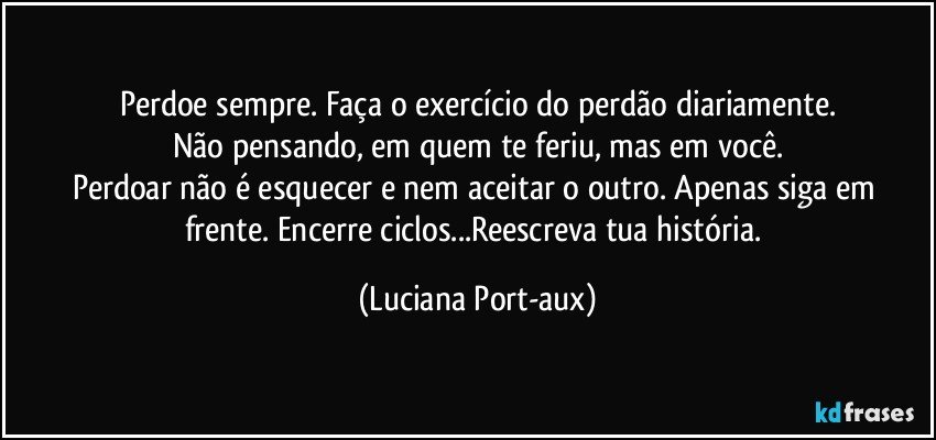 Perdoe sempre. Faça o exercício do perdão diariamente.
Não pensando, em quem te feriu, mas em você.
Perdoar não é esquecer e nem aceitar o outro. Apenas siga em frente. Encerre ciclos...Reescreva tua história. (Luciana Port-aux)