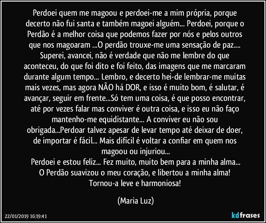 Perdoei quem me magoou e perdoei-me a mim própria, porque decerto não fui santa e também magoei alguém...  Perdoei, porque  o Perdão é a melhor coisa que podemos fazer por nós e pelos outros que nos magoaram ...O perdão trouxe-me uma sensação de paz... Superei, avancei, não é verdade que não me lembre do que aconteceu, do que foi dito e foi feito, das imagens que me marcaram durante algum tempo... Lembro, e decerto hei-de lembrar-me muitas mais vezes, mas agora NÃO há DOR, e isso é muito bom, é salutar, é avançar, seguir em frente...Só tem uma coisa, é que posso encontrar, até por vezes falar mas conviver é outra coisa, e isso eu não faço mantenho-me equidistante... A conviver eu não sou obrigada...Perdoar talvez apesar de levar tempo até deixar de doer, de importar é fácil... Mais difícil é voltar a confiar em quem nos magoou ou injuriou...
Perdoei e estou feliz... Fez muito, muito bem para a minha alma...
O Perdão suavizou o meu coração, e  libertou a minha alma! 
Tornou-a leve e harmoniosa! (Maria Luz)