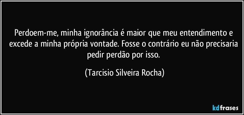 Perdoem-me, minha ignorância é maior que meu entendimento e excede a minha própria vontade. Fosse o contrário eu não precisaria pedir perdão por isso. (Tarcisio Silveira Rocha)