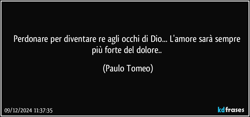 Perdonare per diventare re agli occhi di Dio... L'amore sarà sempre più forte del dolore.. (Paulo Tomeo)