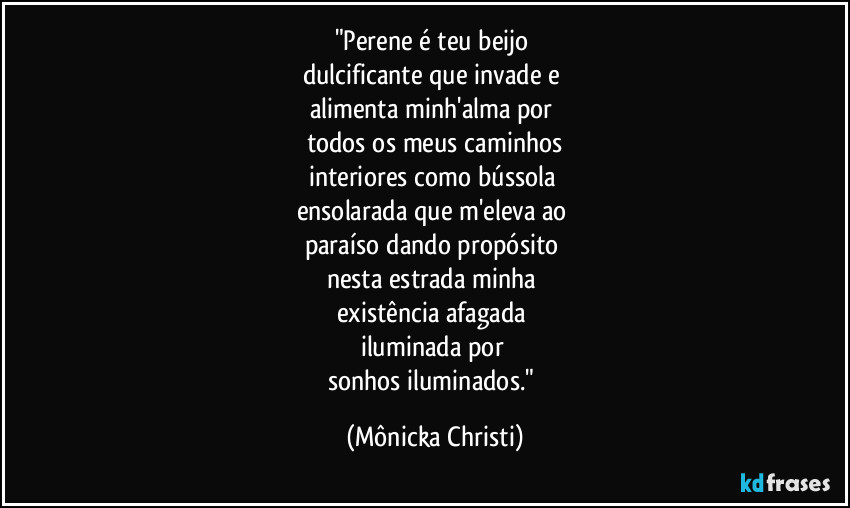 "Perene é teu beijo 
dulcificante que invade e 
alimenta minh'alma por 
todos os meus caminhos
interiores como bússola 
ensolarada que m'eleva ao 
paraíso dando propósito 
nesta estrada minha 
existência afagada 
iluminada por 
sonhos iluminados." (Mônicka Christi)