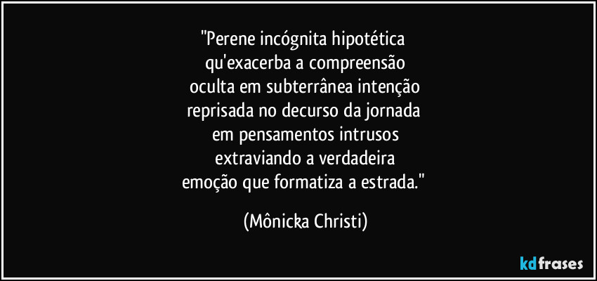 "Perene incógnita hipotética
qu'exacerba a compreensão
oculta em subterrânea intenção
reprisada no decurso da jornada
em pensamentos intrusos
extraviando a verdadeira
emoção que formatiza a estrada." (Mônicka Christi)
