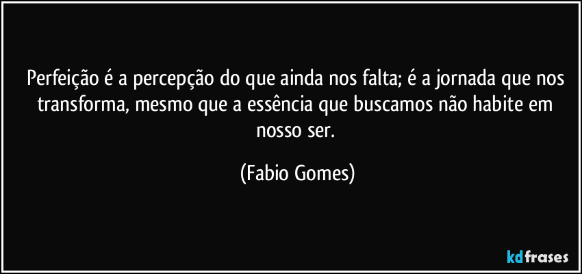 Perfeição é a percepção do que ainda nos falta; é a jornada que nos transforma, mesmo que a essência que buscamos não habite em nosso ser. (Fabio Gomes)