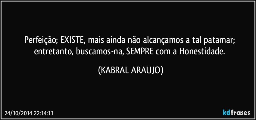 Perfeição; EXISTE, mais ainda não alcançamos a tal patamar; entretanto, buscamos-na, SEMPRE com a Honestidade. (KABRAL ARAUJO)