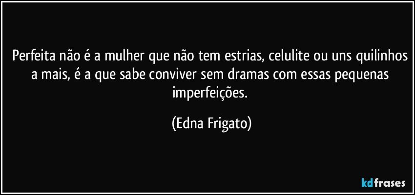 Perfeita não é a mulher que não tem estrias, celulite ou uns quilinhos a mais, é a que sabe conviver sem dramas com essas pequenas imperfeições. (Edna Frigato)