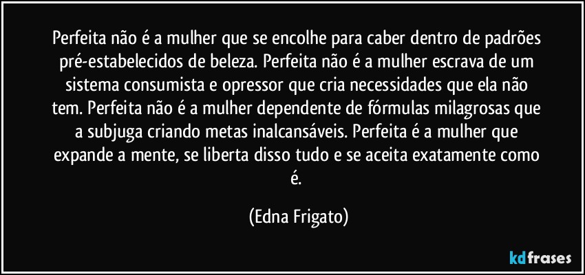 Perfeita não é a mulher que se encolhe para caber dentro de padrões pré-estabelecidos de beleza. Perfeita não é a mulher escrava de um sistema consumista e opressor que cria necessidades que ela não tem. Perfeita não é a mulher dependente de fórmulas milagrosas que a subjuga criando metas inalcansáveis. Perfeita é a mulher que expande a mente, se liberta disso tudo e se aceita exatamente como é. (Edna Frigato)