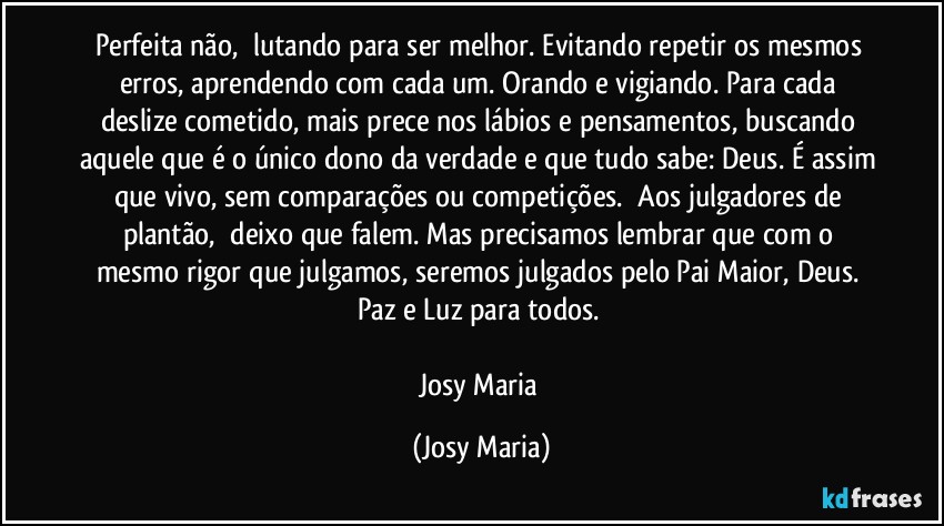 Perfeita não,  lutando para ser melhor. Evitando repetir os mesmos erros, aprendendo com cada um. Orando e vigiando. Para cada deslize cometido, mais prece nos lábios e pensamentos, buscando aquele que é o único dono da verdade e que tudo sabe: Deus. É assim que vivo, sem comparações ou competições.  Aos julgadores de plantão,  deixo que falem. Mas precisamos lembrar que com o mesmo rigor que julgamos, seremos julgados pelo Pai Maior, Deus. 
Paz e Luz para todos. 

Josy Maria (Josy Maria)