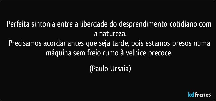 Perfeita sintonia entre a liberdade do desprendimento cotidiano com a natureza.
Precisamos acordar antes que seja tarde, pois estamos presos numa máquina sem freio rumo à velhice precoce. (Paulo Ursaia)