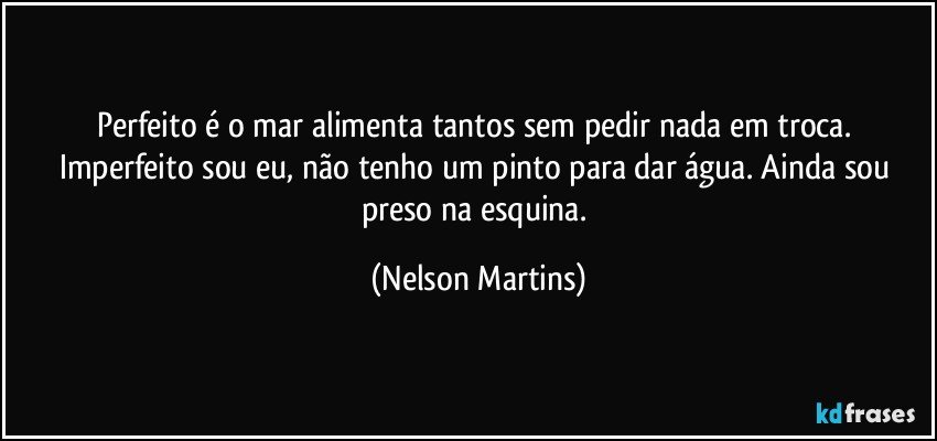 Perfeito é o mar alimenta tantos sem pedir nada em troca. Imperfeito sou eu, não tenho um pinto para dar água. Ainda sou preso na esquina. (Nelson Martins)