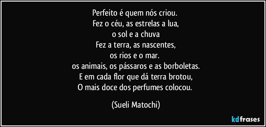 Perfeito é quem nós criou.  
Fez o céu, as estrelas a lua,
o sol e a chuva
Fez a terra, as nascentes,
os rios e o mar. 
os animais, os pássaros e as borboletas.
E em cada flor que dá terra brotou,
O mais doce dos perfumes colocou. (Sueli Matochi)