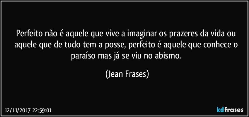 Perfeito não é aquele que vive a imaginar os prazeres da vida ou aquele que de tudo tem a posse, perfeito é aquele que conhece o paraíso mas já se viu no abismo. (Jean Frases)