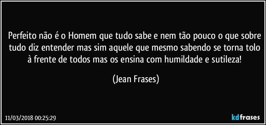 Perfeito não é o Homem que tudo sabe e nem tão pouco o que sobre tudo diz entender mas sim aquele que mesmo sabendo se torna tolo à frente de todos mas os ensina com humildade e sutileza! (Jean Frases)