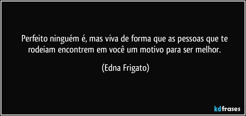 Perfeito ninguém é, mas viva de forma que as pessoas que te rodeiam encontrem em você um motivo para ser melhor. (Edna Frigato)