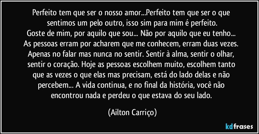 Perfeito tem que ser o nosso amor...Perfeito tem que ser o que sentimos um pelo outro, isso sim para mim é perfeito.
Goste de mim, por aquilo que sou... Não por aquilo que eu tenho... As pessoas erram por acharem que me conhecem, erram duas vezes. Apenas no falar mas nunca no sentir. Sentir à alma, sentir o olhar, sentir o coração. Hoje as pessoas escolhem muito, escolhem tanto que as vezes o que elas mas precisam, está do lado delas e não percebem... A vida continua, e no final da história, você não encontrou nada e perdeu o que estava do seu lado. (Ailton Carriço)