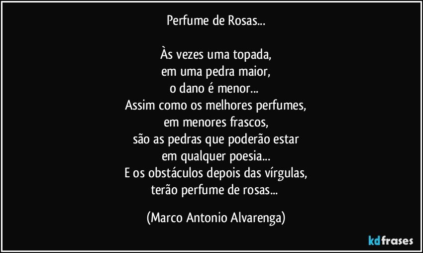 Perfume de Rosas...

Às vezes uma topada,
em uma pedra maior,
o dano é menor... 
Assim como os melhores perfumes,
em menores frascos,
são as pedras que poderão estar
em qualquer poesia...
E os obstáculos depois das vírgulas,
terão perfume de rosas... (Marco Antonio Alvarenga)