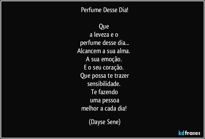 Perfume Desse Dia!

Que 
a leveza e o 
perfume desse dia...
Alcancem a sua alma. 
A sua emoção. 
E o seu coração. 
Que possa te trazer
sensibilidade. 
Te fazendo
uma pessoa
melhor a cada dia! (Dayse Sene)