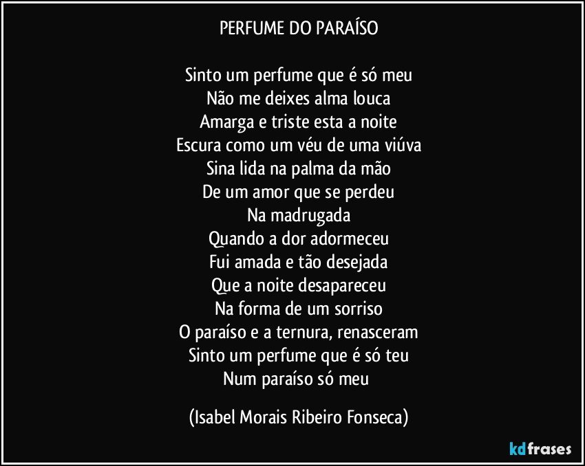 PERFUME DO PARAÍSO

Sinto um perfume que é só meu
Não me deixes alma louca
Amarga e triste esta a noite
Escura como um véu de uma viúva
Sina lida na palma da mão
De um amor que se perdeu
Na madrugada
Quando a dor adormeceu
Fui amada e tão desejada
Que a noite desapareceu
Na forma de um sorriso
O paraíso e a ternura, renasceram
Sinto um perfume que é só teu
Num paraíso só meu (Isabel Morais Ribeiro Fonseca)