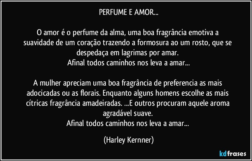 PERFUME E AMOR...

O amor é o perfume da alma, uma boa fragrância  emotiva a suavidade de um coração trazendo a formosura ao um rosto, que se despedaça em lagrimas por amar. 
Afinal todos caminhos nos leva a amar...

A mulher apreciam uma boa fragrância de preferencia as mais adocicadas ou as florais. Enquanto alguns homens escolhe as mais cítricas fragrância amadeiradas. ...E outros  procuram aquele aroma agradável suave. 
Afinal todos caminhos nos leva a amar... (Harley Kernner)