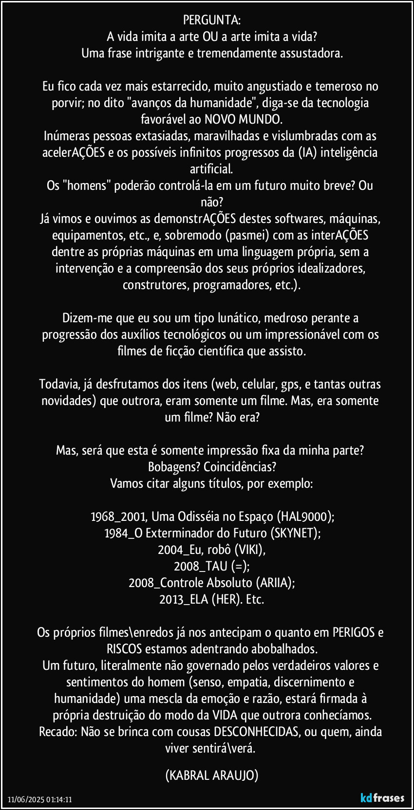 PERGUNTA:
A vida imita a arte OU a arte imita a vida?
Uma frase intrigante e tremendamente assustadora.

Eu fico cada vez mais estarrecido, muito angustiado e temeroso no porvir; no dito "avanços da humanidade", diga-se da tecnologia favorável ao NOVO MUNDO.
Inúmeras pessoas extasiadas, maravilhadas e vislumbradas com as acelerAÇÕES e os possíveis infinitos progressos da (IA) inteligência artificial.
Os "homens" poderão controlá-la em um futuro muito breve? Ou não?
Já vimos e ouvimos as demonstrAÇÕES destes softwares, máquinas, equipamentos, etc., e, sobremodo (pasmei) com as interAÇÕES dentre as próprias máquinas em uma linguagem própria, sem a intervenção e a compreensão dos seus próprios idealizadores, construtores, programadores, etc.).

Dizem-me que eu sou um tipo lunático, medroso perante a progressão dos auxílios tecnológicos ou um impressionável com os filmes de ficção científica que assisto.

Todavia, já desfrutamos dos itens (web, celular, gps, e tantas outras novidades) que outrora, eram somente um filme. Mas, era somente um filme? Não era?

Mas, será que esta é somente impressão fixa da minha parte? Bobagens? Coincidências?
Vamos citar alguns títulos, por exemplo:

1968_2001, Uma Odisséia no Espaço (HAL9000);
1984_O Exterminador do Futuro (SKYNET);
2004_Eu, robô (VIKI),
2008_TAU (=);
2008_Controle Absoluto (ARIIA);
2013_ELA (HER). Etc.

Os próprios filmes\enredos já nos antecipam o quanto em PERIGOS e RISCOS estamos adentrando abobalhados.
Um futuro, literalmente não governado pelos verdadeiros valores e sentimentos do homem (senso, empatia, discernimento e humanidade) uma mescla da emoção e razão, estará firmada à própria destruição do modo da VIDA que outrora conhecíamos.
Recado: Não se brinca com cousas DESCONHECIDAS, ou quem, ainda viver sentirá\verá. (KABRAL ARAUJO)