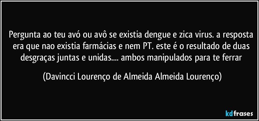 pergunta ao teu avó ou avô se existia dengue e zica virus. a resposta era que nao existia farmácias e nem PT. este é o resultado de duas desgraças juntas e unidas... ambos manipulados para te ferrar (Davincci Lourenço de Almeida Almeida Lourenço)