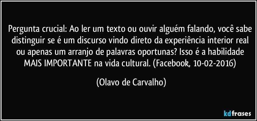 Pergunta crucial: Ao ler um texto ou ouvir alguém falando, você sabe distinguir se é um discurso vindo direto da experiência interior real ou apenas um arranjo de palavras oportunas? Isso é a habilidade MAIS IMPORTANTE na vida cultural. (Facebook, 10-02-2016) (Olavo de Carvalho)