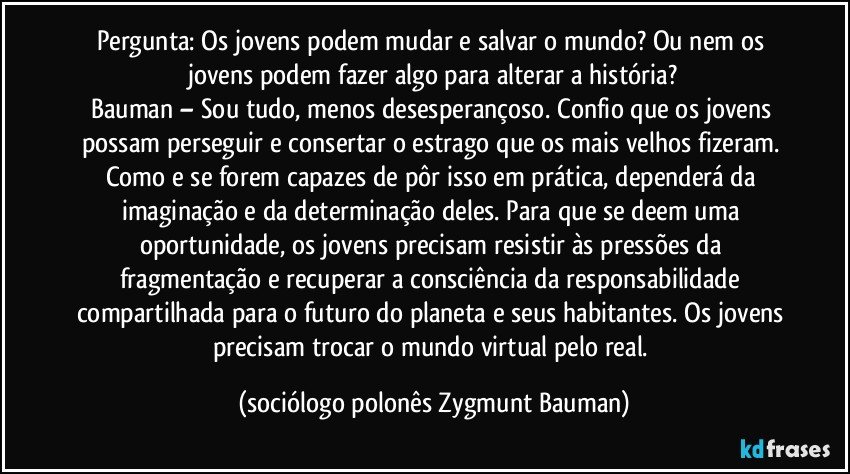 Pergunta: Os jovens podem mudar e salvar o mundo? Ou nem os jovens podem fazer algo para alterar a história?
Bauman – Sou tudo, menos desesperançoso. Confio que os jovens possam perseguir e consertar o estrago que os mais velhos fizeram. Como e se forem capazes de pôr isso em prática, dependerá da imaginação e da determinação deles. Para que se deem uma oportunidade, os jovens precisam resistir às pressões da fragmentação e recuperar a consciência da responsabilidade compartilhada para o futuro do planeta e seus habitantes. Os jovens precisam trocar o mundo virtual pelo real. (sociólogo polonês Zygmunt Bauman)