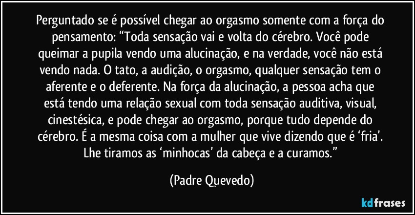 Perguntado se é possível chegar ao orgasmo somente com a força do pensamento: “Toda sensação vai e volta do cérebro. Você pode queimar a pupila vendo uma alucinação, e na verdade, você não está vendo nada. O tato, a audição, o orgasmo, qualquer sensação tem o aferente e o deferente. Na força da alucinação, a pessoa acha que está tendo uma relação sexual com toda sensação auditiva, visual, cinestésica, e pode chegar ao orgasmo, porque tudo depende do cérebro. É a mesma coisa com a mulher que vive dizendo que é ‘fria’. Lhe tiramos as ‘minhocas’ da cabeça e a curamos.” (Padre Quevedo)