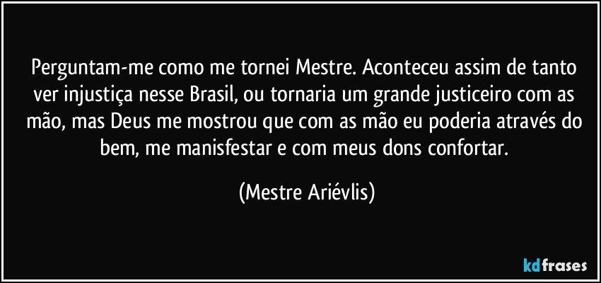 Perguntam-me como me tornei Mestre. Aconteceu assim de tanto ver injustiça nesse Brasil, ou tornaria um grande justiceiro com as mão, mas Deus me mostrou que com as mão eu poderia através do bem, me manisfestar e com meus dons confortar. (Mestre Ariévlis)