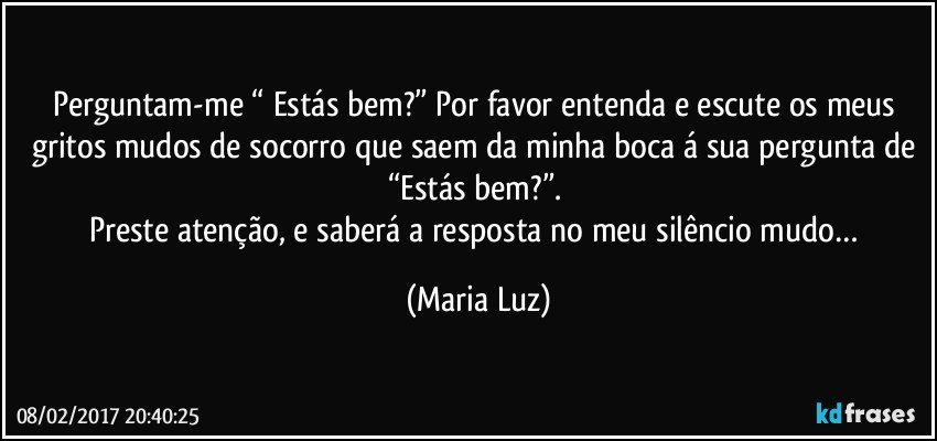 Perguntam-me “ Estás bem?” Por favor entenda e escute os meus gritos mudos de socorro que saem da minha boca á sua pergunta de “Estás bem?”. 
Preste atenção, e saberá a resposta no meu silêncio mudo… (Maria Luz)