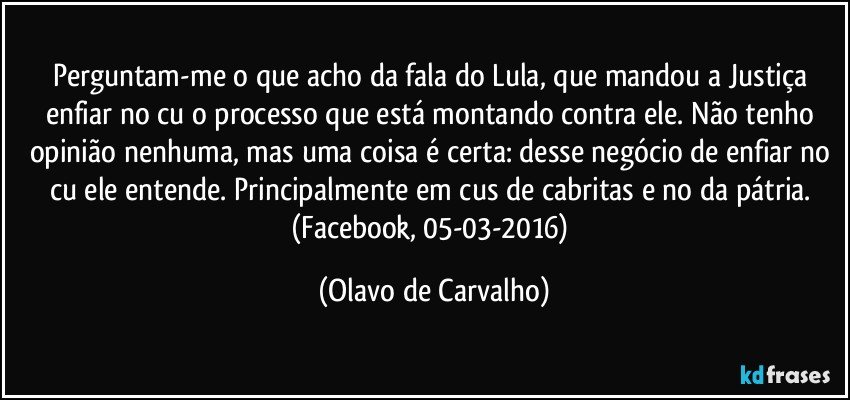 Perguntam-me o que acho da fala do Lula, que mandou a Justiça enfiar no cu o processo que está montando contra ele. Não tenho opinião nenhuma, mas uma coisa é certa: desse negócio de enfiar no cu ele entende. Principalmente em cus de cabritas e no da pátria. (Facebook, 05-03-2016) (Olavo de Carvalho)