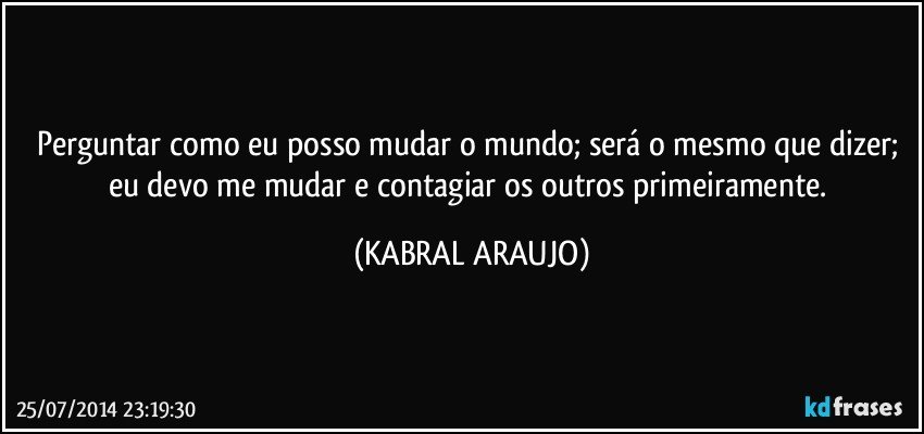 Perguntar como eu posso mudar o mundo; será o mesmo que dizer; eu devo me mudar e contagiar os outros primeiramente. (KABRAL ARAUJO)