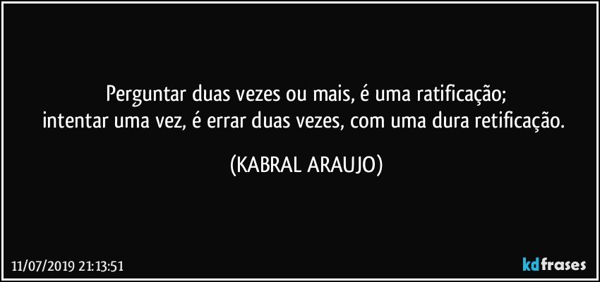 Perguntar duas vezes ou mais, é uma ratificação;
intentar uma vez, é errar duas vezes, com uma dura retificação. (KABRAL ARAUJO)