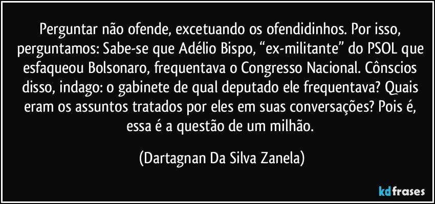 Perguntar não ofende, excetuando os ofendidinhos. Por isso, perguntamos: Sabe-se que Adélio Bispo, “ex-militante” do PSOL que esfaqueou Bolsonaro, frequentava o Congresso Nacional. Cônscios disso, indago: o gabinete de qual deputado ele frequentava? Quais eram os assuntos tratados por eles em suas conversações? Pois é, essa é a questão de um milhão. (Dartagnan Da Silva Zanela)