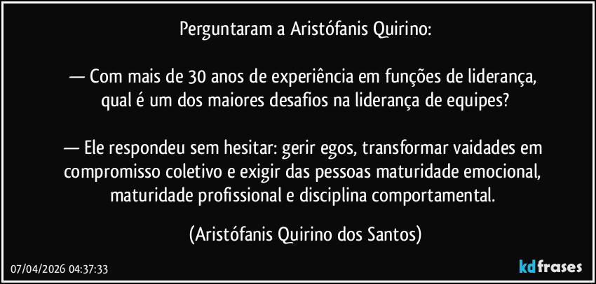 Perguntaram a Aristófanis Quirino:

— Com mais de 30 anos de experiência em funções de liderança, qual é um dos maiores desafios na liderança de equipes?

— Ele respondeu sem hesitar: gerir egos, transformar vaidades em compromisso coletivo e exigir das pessoas maturidade emocional, maturidade profissional e disciplina comportamental. (Aristófanis Quirino dos Santos)