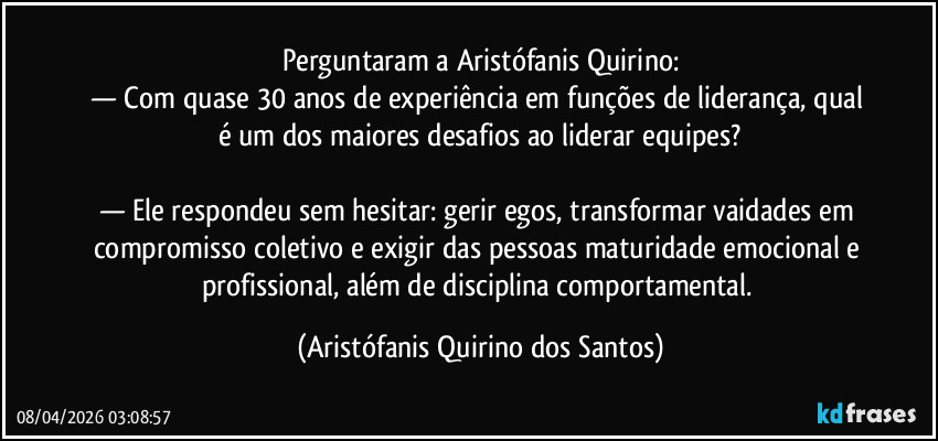 Perguntaram a Aristófanis Quirino:
— Com quase 30 anos de experiência em funções de liderança, qual é um dos maiores desafios ao liderar equipes?
— Ele respondeu sem hesitar: gerir egos, transformar vaidades em compromisso coletivo e exigir das pessoas maturidade emocional e profissional, além de disciplina comportamental. (Aristófanis Quirino dos Santos)