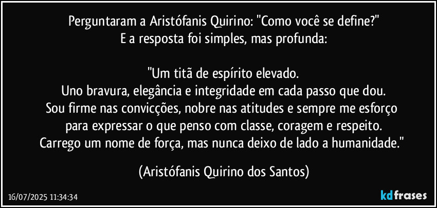 Perguntaram a Aristófanis Quirino: "Como você se define?"
E a resposta foi simples, mas profunda:
"Um titã de espírito elevado.
Uno bravura, elegância e integridade em cada passo que dou.
Sou firme nas convicções, nobre nas atitudes e sempre me esforço para expressar o que penso com classe, coragem e respeito.
Carrego um nome de força, mas nunca deixo de lado a humanidade." (Aristófanis Quirino dos Santos)