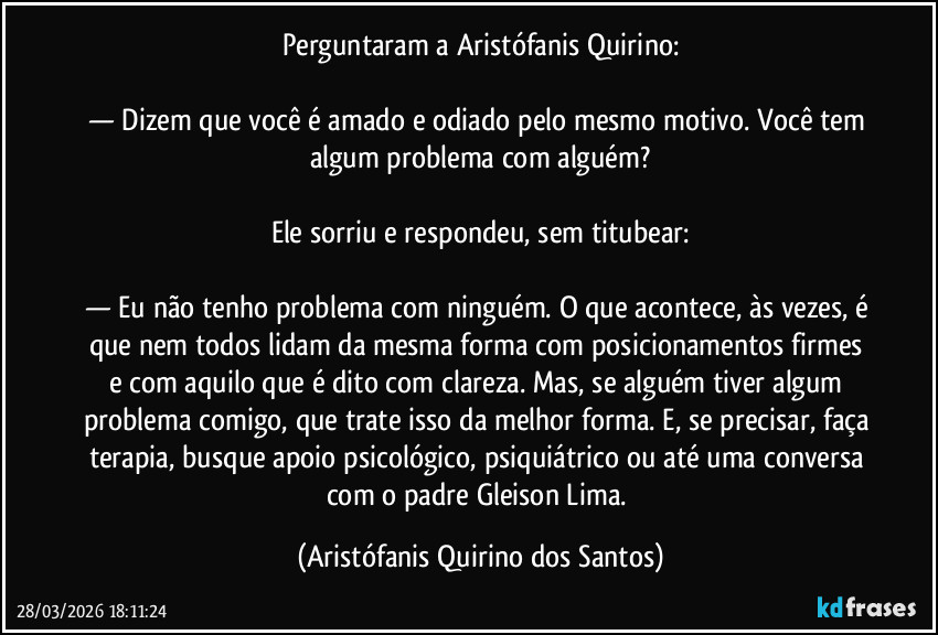 Perguntaram a Aristófanis Quirino:

— Dizem que você é amado e odiado pelo mesmo motivo. Você tem algum problema com alguém?

Ele sorriu e respondeu, sem titubear:

— Eu não tenho problema com ninguém. O que acontece, às vezes, é que nem todos lidam da mesma forma com posicionamentos firmes e com aquilo que é dito com clareza. Mas, se alguém tiver algum problema comigo, que trate isso da melhor forma. E, se precisar, faça terapia, busque apoio psicológico, psiquiátrico ou até uma conversa com o padre Gleison Lima. (Aristófanis Quirino dos Santos)