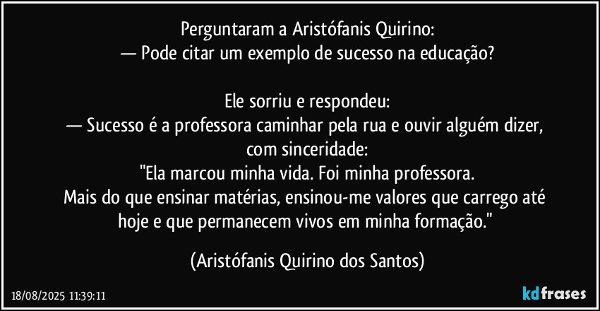 Perguntaram a Aristófanis Quirino:
— Pode citar um exemplo de sucesso na educação?
Ele sorriu e respondeu:
— Sucesso é a professora caminhar pela rua e ouvir alguém dizer, com sinceridade:
"Ela marcou minha vida. Foi minha professora.
Mais do que ensinar matérias, ensinou-me valores que carrego até hoje e que permanecem vivos em minha formação." (Aristófanis Quirino dos Santos)