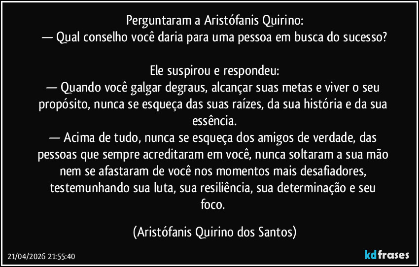 Perguntaram a Aristófanis Quirino:
— Qual conselho você daria para uma pessoa em busca do sucesso?
‎
Ele suspirou e respondeu:
— Quando você galgar degraus, alcançar suas metas e viver o seu propósito, nunca se esqueça das suas raízes, da sua história e da sua essência.
— Acima de tudo, nunca se esqueça dos amigos de verdade, das pessoas que sempre acreditaram em você, nunca soltaram a sua mão nem se afastaram de você nos momentos mais desafiadores, testemunhando sua luta, sua resiliência, sua determinação e seu foco. (Aristófanis Quirino dos Santos)