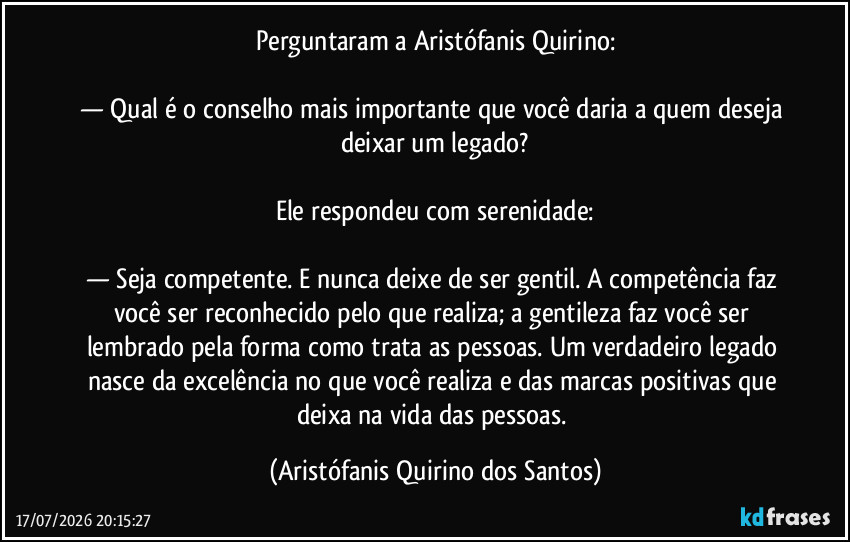 Perguntaram a Aristófanis Quirino:

— Qual é o conselho mais importante que você daria a quem deseja deixar um legado?

Ele respondeu com serenidade:

— Seja competente. E nunca deixe de ser gentil. A competência faz você ser reconhecido pelo que realiza; a gentileza faz você ser lembrado pela forma como trata as pessoas. Um verdadeiro legado nasce da excelência no que você realiza e das marcas positivas que deixa na vida das pessoas. (Aristófanis Quirino dos Santos)