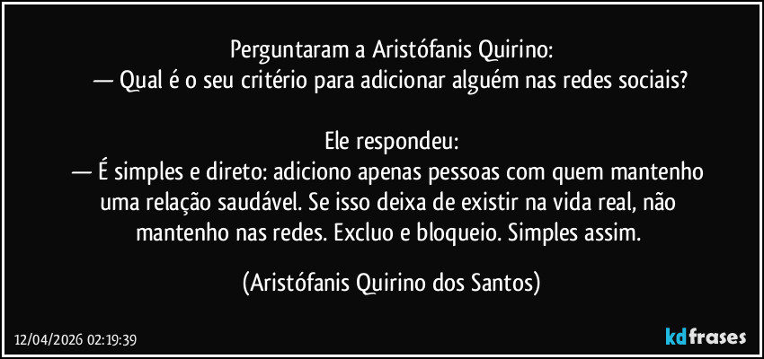 Perguntaram a Aristófanis Quirino:
— Qual é o seu critério para adicionar alguém nas redes sociais?

Ele respondeu:
— É simples e direto: adiciono apenas pessoas com quem mantenho uma relação saudável. Se isso deixa de existir na vida real, não mantenho nas redes. Excluo e bloqueio. Simples assim. (Aristófanis Quirino dos Santos)