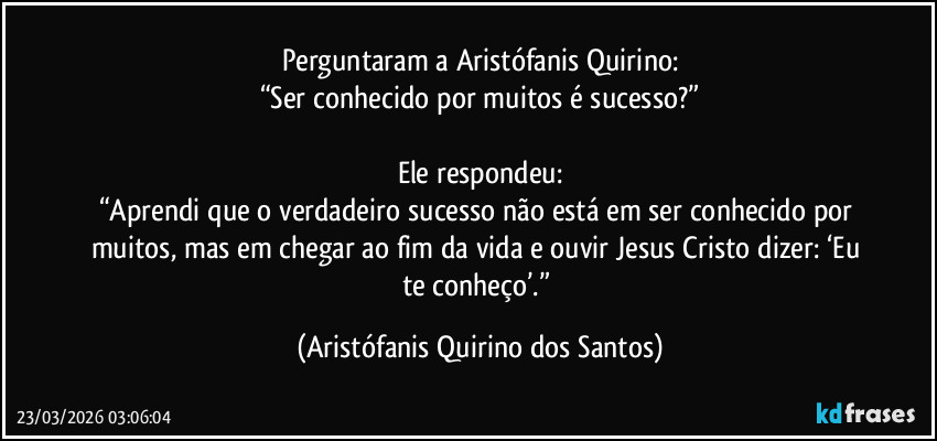 Perguntaram a Aristófanis Quirino:
“Ser conhecido por muitos é sucesso?”

Ele respondeu:
“Aprendi que o verdadeiro sucesso não está em ser conhecido por muitos, mas em chegar ao fim da vida e ouvir Jesus Cristo dizer: ‘Eu te conheço’.” (Aristófanis Quirino dos Santos)