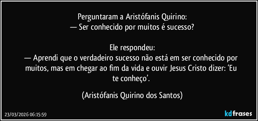 Perguntaram a Aristófanis Quirino:
— Ser conhecido por muitos é sucesso?
ㅤ
Ele respondeu:
— Aprendi que o verdadeiro sucesso não está em ser conhecido por muitos, mas em chegar ao fim da vida e ouvir Jesus Cristo dizer: ‘Eu te conheço’. (Aristófanis Quirino dos Santos)