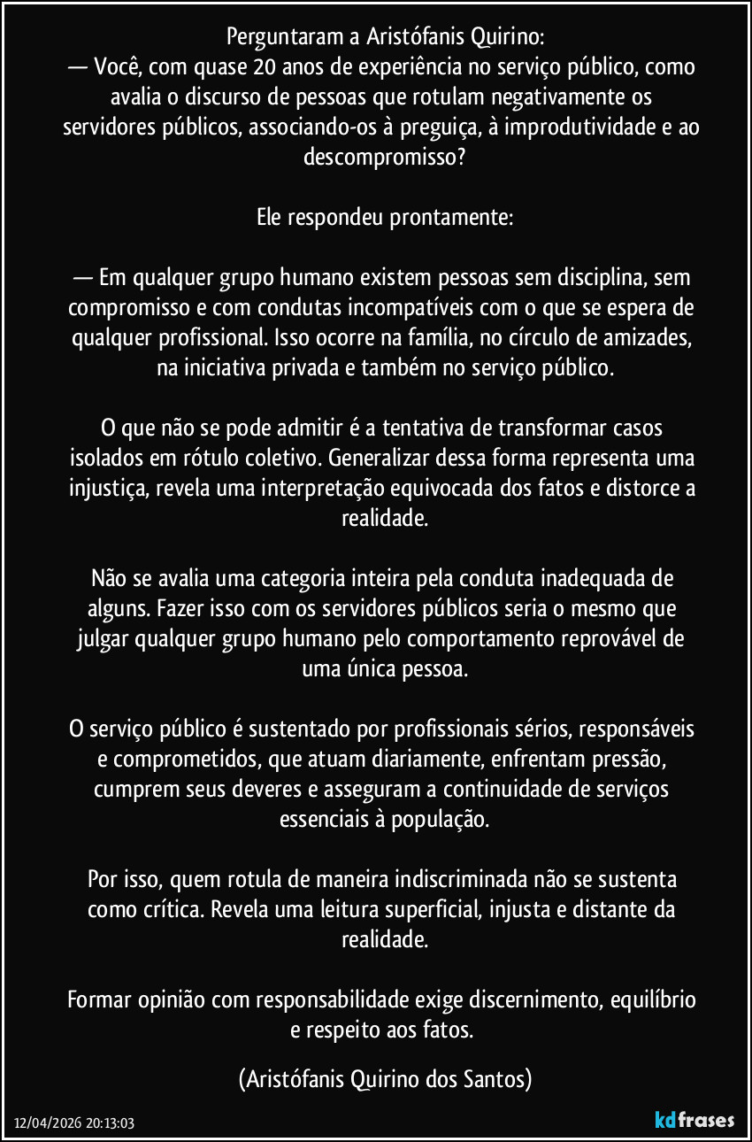 Perguntaram a Aristófanis Quirino:
— Você, com quase 20 anos de experiência no serviço público, como avalia o discurso de pessoas que rotulam negativamente os servidores públicos, associando-os à preguiça, à improdutividade e ao descompromisso?
‎
Ele respondeu prontamente:
‎
— Em qualquer grupo humano existem pessoas sem disciplina, sem compromisso e com condutas incompatíveis com o que se espera de qualquer profissional. Isso ocorre na família, no círculo de amizades, na iniciativa privada e também no serviço público.
‎
O que não se pode admitir é a tentativa de transformar casos isolados em rótulo coletivo. Generalizar dessa forma representa uma injustiça, revela uma interpretação equivocada dos fatos e distorce a realidade.
‎
Não se avalia uma categoria inteira pela conduta inadequada de alguns. Fazer isso com os servidores públicos seria o mesmo que julgar qualquer grupo humano pelo comportamento reprovável de uma única pessoa.
‎
O serviço público é sustentado por profissionais sérios, responsáveis e comprometidos, que atuam diariamente, enfrentam pressão, cumprem seus deveres e asseguram a continuidade de serviços essenciais à população.
‎
Por isso, quem rotula de maneira indiscriminada não se sustenta como crítica. Revela uma leitura superficial, injusta e distante da realidade.
‎
Formar opinião com responsabilidade exige discernimento, equilíbrio e respeito aos fatos. (Aristófanis Quirino dos Santos)
