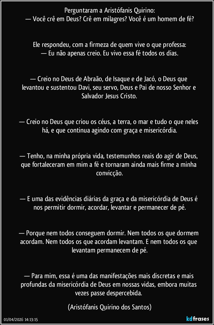 Perguntaram a Aristófanis Quirino:
— Você crê em Deus? Crê em milagres? Você é um homem de fé?

‎
Ele respondeu, com a firmeza de quem vive o que professa:
— Eu não apenas creio. Eu vivo essa fé todos os dias.

‎
— Creio no Deus de Abraão, de Isaque e de Jacó, o Deus que levantou e sustentou Davi, seu servo, Deus e Pai de nosso Senhor e Salvador Jesus Cristo.

‎
— Creio no Deus que criou os céus, a terra, o mar e tudo o que neles há, e que continua agindo com graça e misericórdia.

‎
— Tenho, na minha própria vida, testemunhos reais do agir de Deus, que fortaleceram em mim a fé e tornaram ainda mais firme a minha convicção.

‎
— E uma das evidências diárias da graça e da misericórdia de Deus é nos permitir dormir, acordar, levantar e permanecer de pé.

‎
— Porque nem todos conseguem dormir. Nem todos os que dormem acordam. Nem todos os que acordam levantam. E nem todos os que levantam permanecem de pé.

‎
— Para mim, essa é uma das manifestações mais discretas e mais profundas da misericórdia de Deus em nossas vidas, embora muitas vezes passe despercebida. (Aristófanis Quirino dos Santos)
