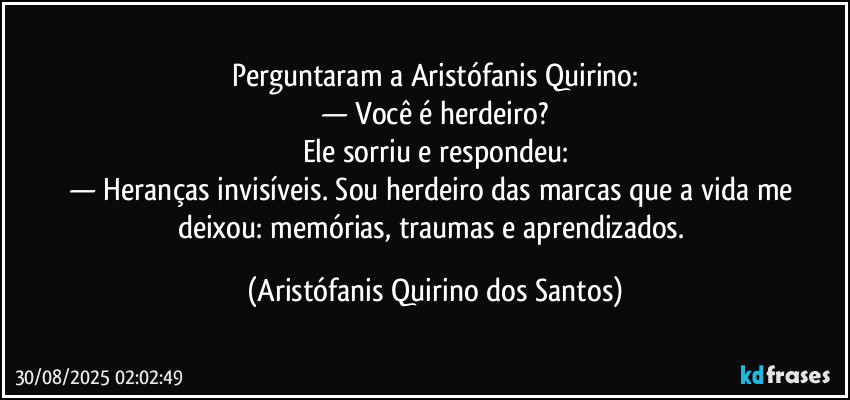 Perguntaram a Aristófanis Quirino:
— Você é herdeiro?
Ele sorriu e respondeu:
— Heranças invisíveis. Sou herdeiro das marcas que a vida me deixou: memórias, traumas e aprendizados. (Aristófanis Quirino dos Santos)