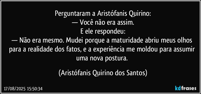 Perguntaram a Aristófanis Quirino:
— Você não era assim.
E ele respondeu:
— Não era mesmo. Mudei porque a maturidade abriu meus olhos para a realidade dos fatos, e a experiência me moldou para assumir uma nova postura. (Aristófanis Quirino dos Santos)